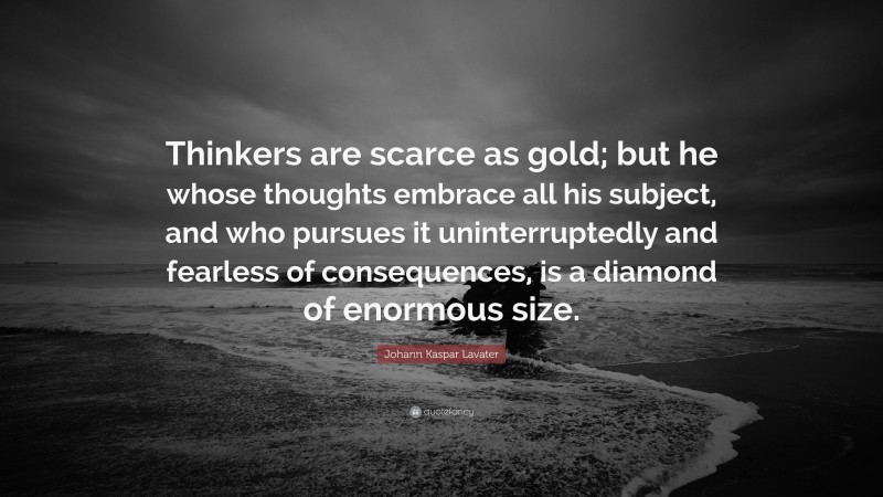 Johann Kaspar Lavater Quote: “Thinkers are scarce as gold; but he whose thoughts embrace all his subject, and who pursues it uninterruptedly and fearless of consequences, is a diamond of enormous size.”