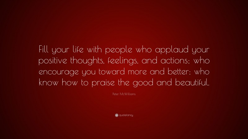 Peter McWilliams Quote: “Fill your life with people who applaud your positive thoughts, feelings, and actions; who encourage you toward more and better; who know how to praise the good and beautiful.”