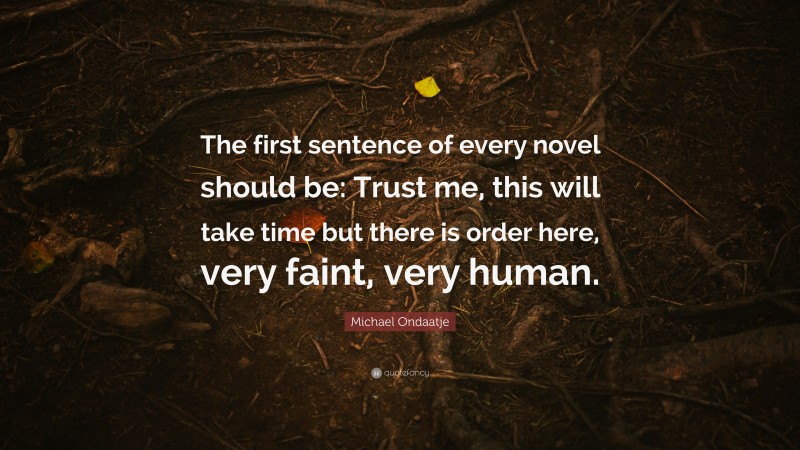 Michael Ondaatje Quote: “The first sentence of every novel should be: Trust me, this will take time but there is order here, very faint, very human.”