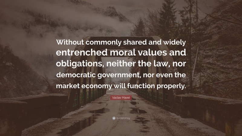Václav Havel Quote: “Without commonly shared and widely entrenched moral values and obligations, neither the law, nor democratic government, nor even the market economy will function properly.”