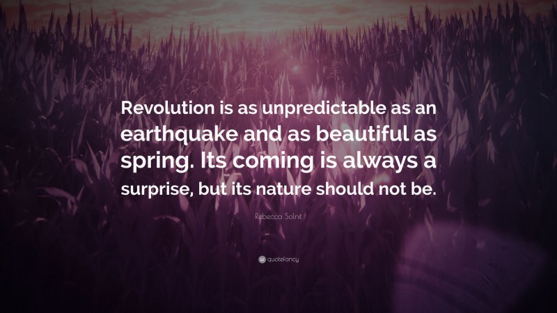 Rebecca Solnit Quote: “Revolution is as unpredictable as an earthquake and as beautiful as spring. Its coming is always a surprise, but its nature should not be.”