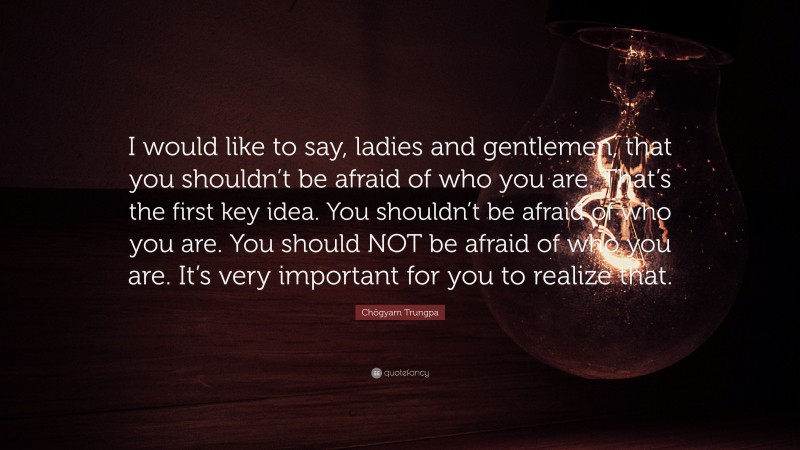 Chögyam Trungpa Quote: “I would like to say, ladies and gentlemen, that you shouldn’t be afraid of who you are. That’s the first key idea. You shouldn’t be afraid of who you are. You should NOT be afraid of who you are. It’s very important for you to realize that.”