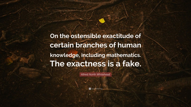 Alfred North Whitehead Quote: “On the ostensible exactitude of certain branches of human knowledge, including mathematics. The exactness is a fake.”