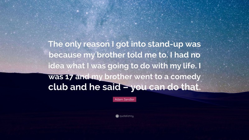 Adam Sandler Quote: “The only reason I got into stand-up was because my brother told me to. I had no idea what I was going to do with my life. I was 17 and my brother went to a comedy club and he said – you can do that.”