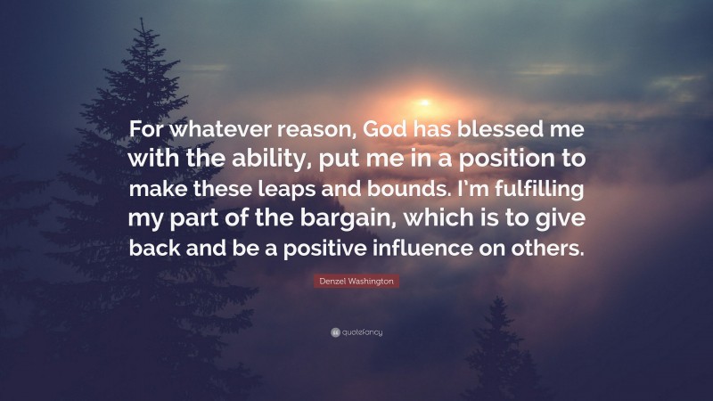 Denzel Washington Quote: “For whatever reason, God has blessed me with the ability, put me in a position to make these leaps and bounds. I’m fulfilling my part of the bargain, which is to give back and be a positive influence on others.”