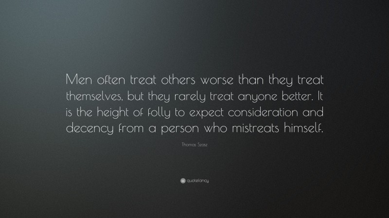 Thomas Szasz Quote: “Men often treat others worse than they treat themselves, but they rarely treat anyone better. It is the height of folly to expect consideration and decency from a person who mistreats himself.”