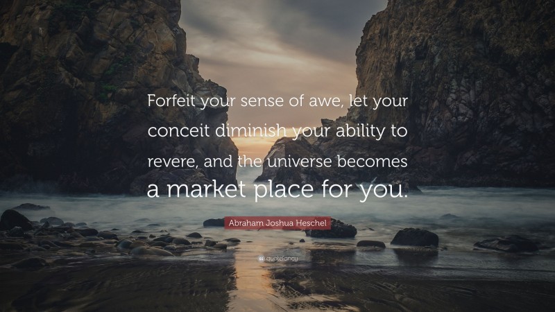 Abraham Joshua Heschel Quote: “Forfeit your sense of awe, let your conceit diminish your ability to revere, and the universe becomes a market place for you.”
