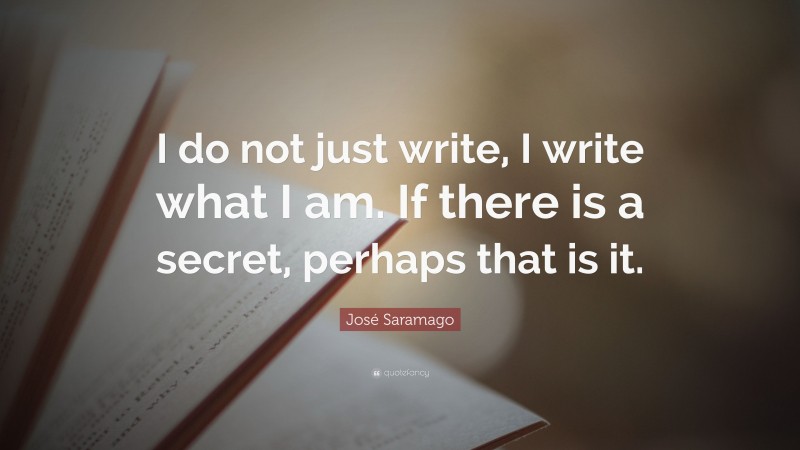 José Saramago Quote: “I do not just write, I write what I am. If there is a secret, perhaps that is it.”
