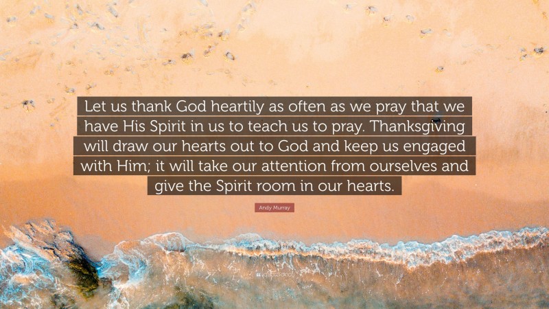 Andy Murray Quote: “Let us thank God heartily as often as we pray that we have His Spirit in us to teach us to pray. Thanksgiving will draw our hearts out to God and keep us engaged with Him; it will take our attention from ourselves and give the Spirit room in our hearts.”