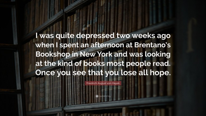 Friedrich August von Hayek Quote: “I was quite depressed two weeks ago when I spent an afternoon at Brentano’s Bookshop in New York and was looking at the kind of books most people read. Once you see that you lose all hope.”