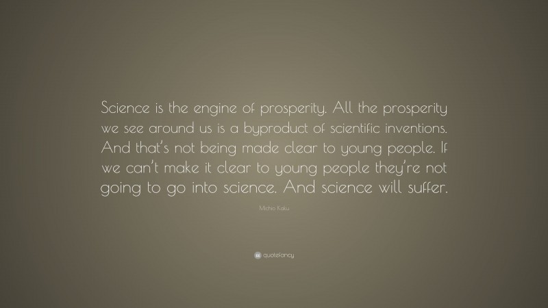 Michio Kaku Quote: “Science is the engine of prosperity. All the prosperity we see around us is a byproduct of scientific inventions. And that’s not being made clear to young people. If we can’t make it clear to young people they’re not going to go into science. And science will suffer.”