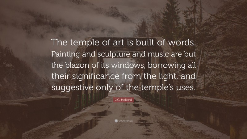 J.G. Holland Quote: “The temple of art is built of words. Painting and sculpture and music are but the blazon of its windows, borrowing all their significance from the light, and suggestive only of the temple’s uses.”