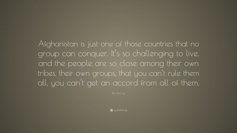 Bill Murray Quote: “Afghanistan is just one of those countries that no group can conquer. It’s so challenging to live, and the people are so close among their own tribes, their own groups, that you can’t rule them all, you can’t get an accord from all of them.”