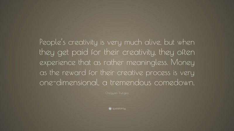 Chögyam Trungpa Quote: “People’s creativity is very much alive, but when they get paid for their creativity, they often experience that as rather meaningless. Money as the reward for their creative process is very one-dimensional, a tremendous comedown.”