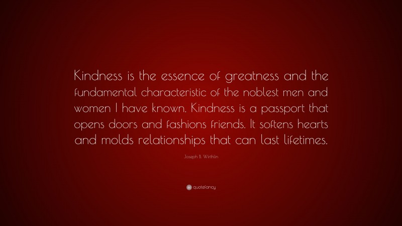 Joseph B. Wirthlin Quote: “Kindness is the essence of greatness and the fundamental characteristic of the noblest men and women I have known. Kindness is a passport that opens doors and fashions friends. It softens hearts and molds relationships that can last lifetimes.”
