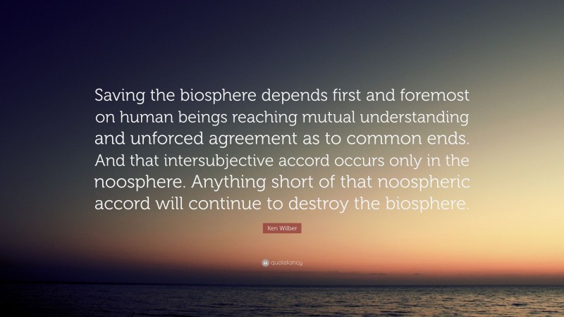 Ken Wilber Quote: “Saving the biosphere depends first and foremost on human beings reaching mutual understanding and unforced agreement as to common ends. And that intersubjective accord occurs only in the noosphere. Anything short of that noospheric accord will continue to destroy the biosphere.”