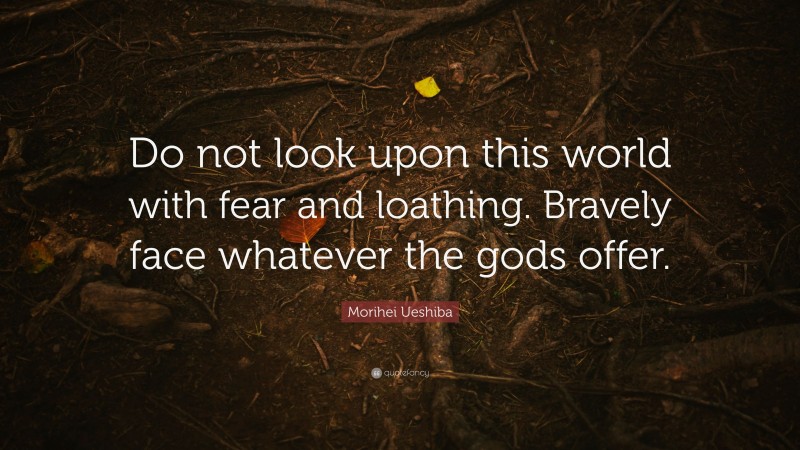 Morihei Ueshiba Quote: “Do not look upon this world with fear and loathing. Bravely face whatever the gods offer.”