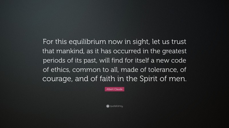 Albert Claude Quote: “For this equilibrium now in sight, let us trust that mankind, as it has occurred in the greatest periods of its past, will find for itself a new code of ethics, common to all, made of tolerance, of courage, and of faith in the Spirit of men.”