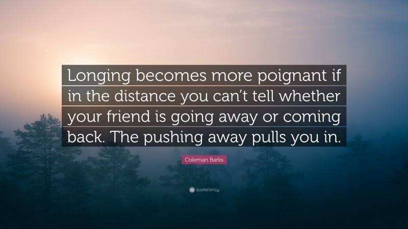 Coleman Barks Quote: “Longing becomes more poignant if in the distance you can’t tell whether your friend is going away or coming back. The pushing away pulls you in.”