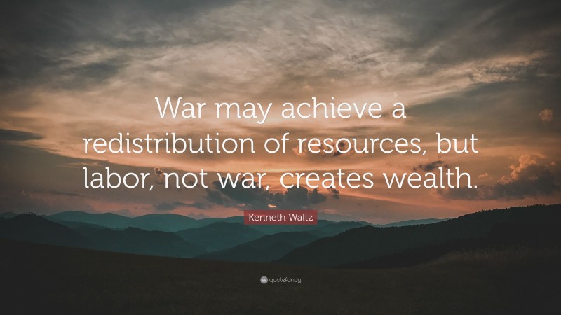 Kenneth Waltz Quote: “War may achieve a redistribution of resources, but labor, not war, creates wealth.”