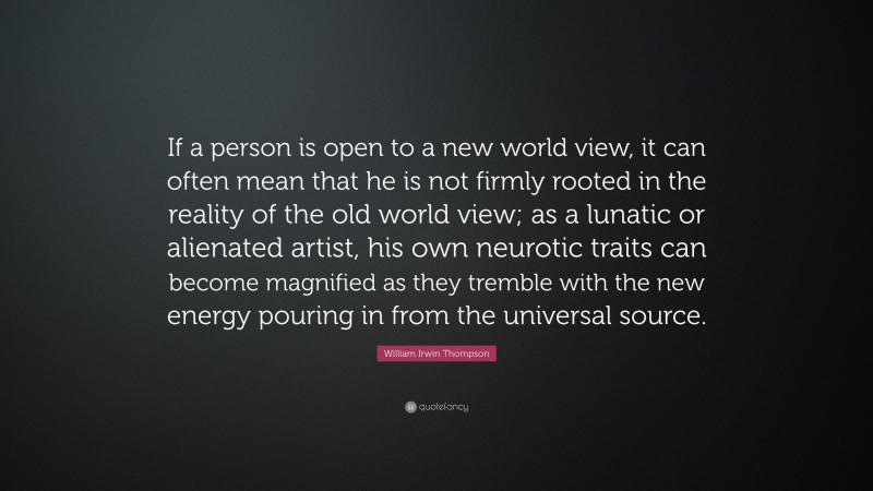 William Irwin Thompson Quote: “If a person is open to a new world view, it can often mean that he is not firmly rooted in the reality of the old world view; as a lunatic or alienated artist, his own neurotic traits can become magnified as they tremble with the new energy pouring in from the universal source.”