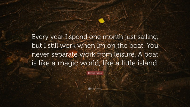Renzo Piano Quote: “Every year I spend one month just sailing, but I still work when Im on the boat. You never separate work from leisure. A boat is like a magic world, like a little island.”