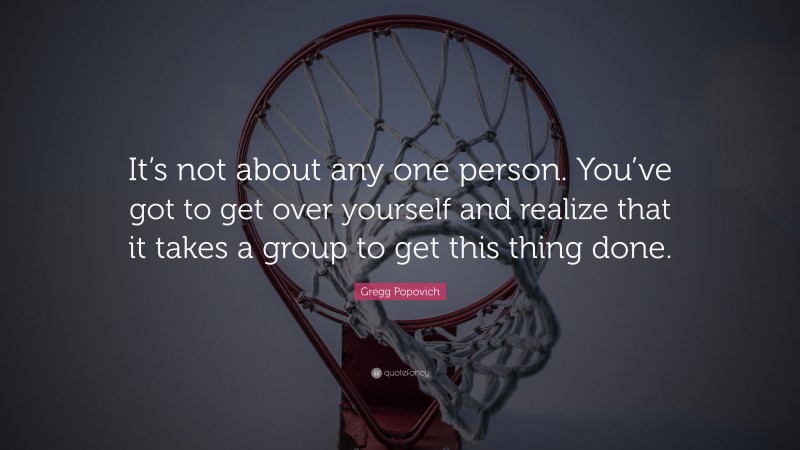 Gregg Popovich Quote: “It’s not about any one person. You’ve got to get over yourself and realize that it takes a group to get this thing done.”