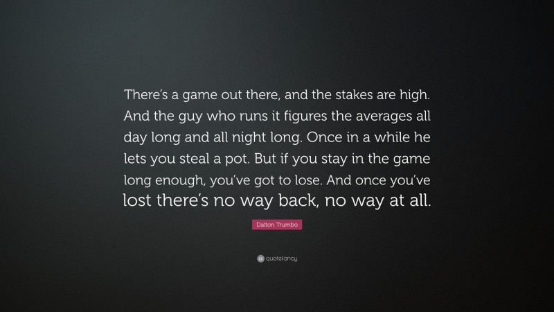 Dalton Trumbo Quote: “There’s a game out there, and the stakes are high. And the guy who runs it figures the averages all day long and all night long. Once in a while he lets you steal a pot. But if you stay in the game long enough, you’ve got to lose. And once you’ve lost there’s no way back, no way at all.”