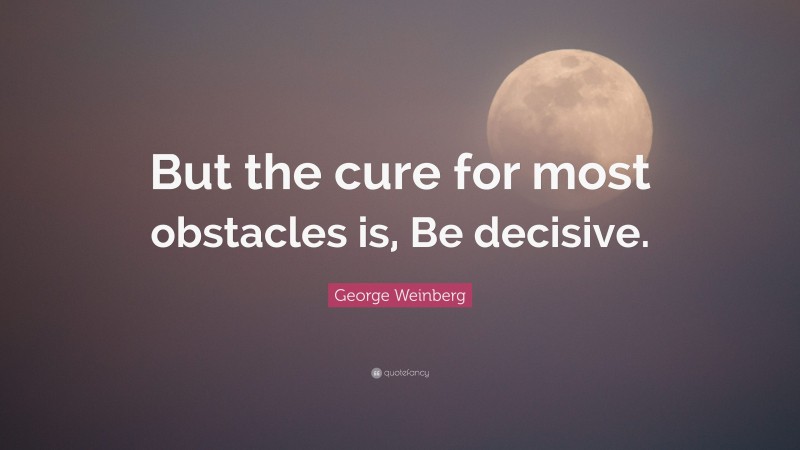 George Weinberg Quote: “But the cure for most obstacles is, Be decisive.”
