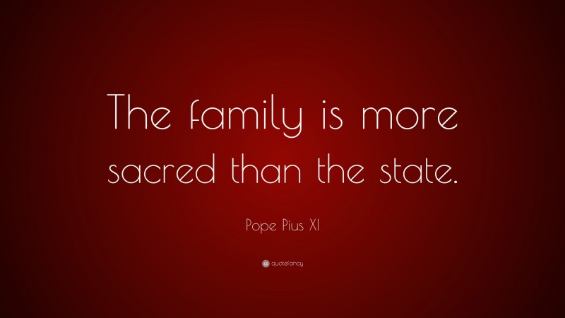 Pope Pius XI Quote: “The family is more sacred than the state.”