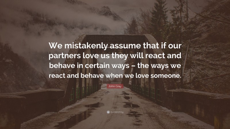 John Gray Quote: “We mistakenly assume that if our partners love us they will react and behave in certain ways – the ways we react and behave when we love someone.”