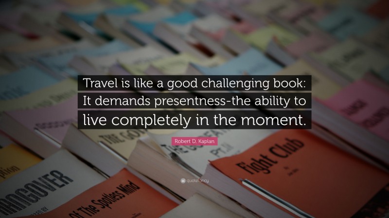 Robert D. Kaplan Quote: “Travel is like a good challenging book: It demands presentness-the ability to live completely in the moment.”