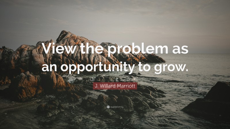 J. Willard Marriott Quote: “View the problem as an opportunity to grow.”