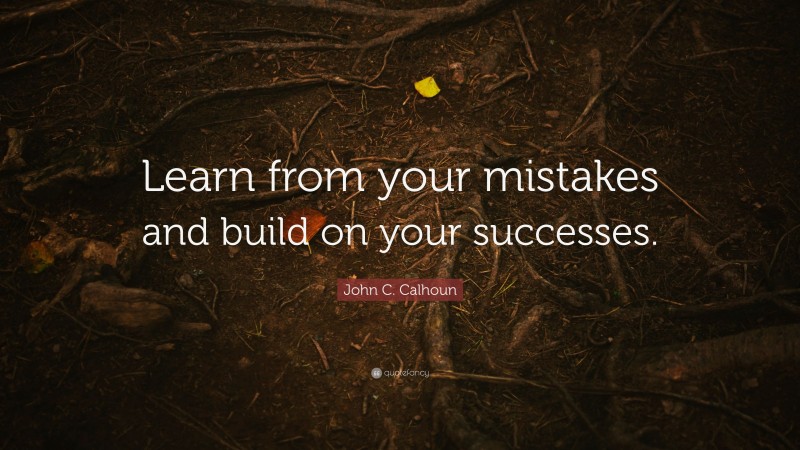 John C. Calhoun Quote: “Learn from your mistakes and build on your successes.”