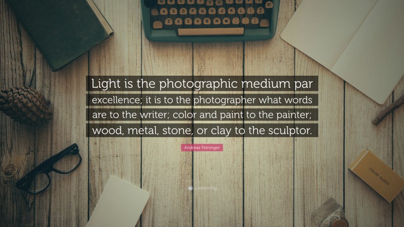 Andreas Feininger Quote: “Light is the photographic medium par excellence; it is to the photographer what words are to the writer; color and paint to the painter; wood, metal, stone, or clay to the sculptor.”