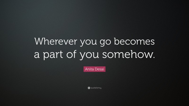 Anita Desai Quote: “Wherever you go becomes a part of you somehow.”