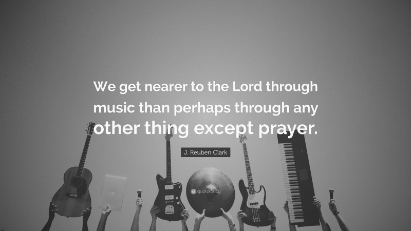 J. Reuben Clark Quote: “We get nearer to the Lord through music than perhaps through any other thing except prayer.”