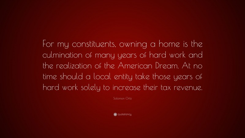 Solomon Ortiz Quote: “For my constituents, owning a home is the culmination of many years of hard work and the realization of the American Dream. At no time should a local entity take those years of hard work solely to increase their tax revenue.”