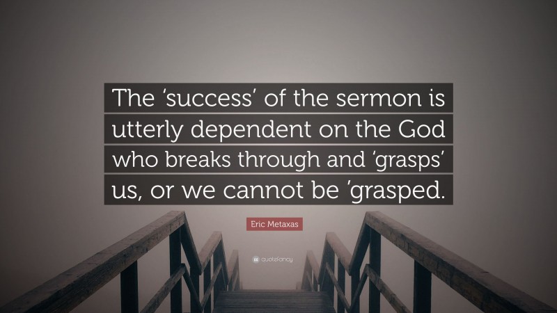 Eric Metaxas Quote: “The ‘success’ of the sermon is utterly dependent on the God who breaks through and ‘grasps’ us, or we cannot be ’grasped.”