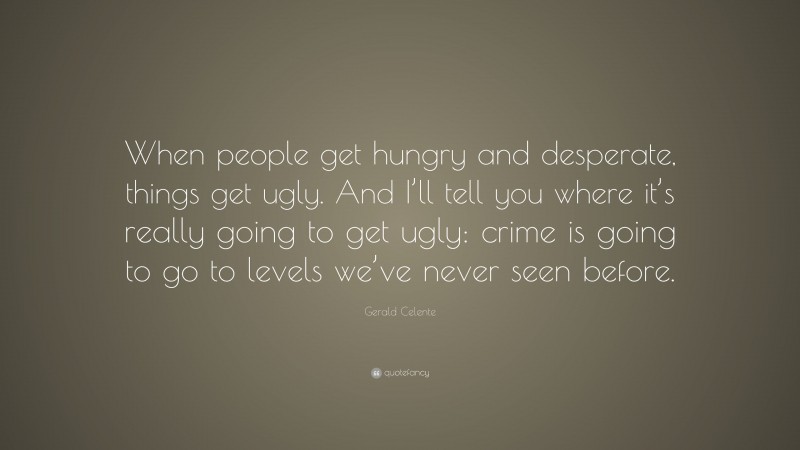 Gerald Celente Quote: “When people get hungry and desperate, things get ugly. And I’ll tell you where it’s really going to get ugly: crime is going to go to levels we’ve never seen before.”