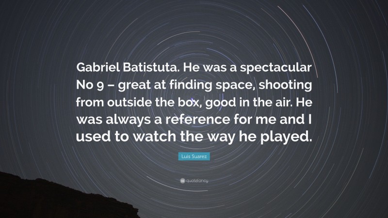 Luis Suarez Quote: “Gabriel Batistuta. He was a spectacular No 9 – great at finding space, shooting from outside the box, good in the air. He was always a reference for me and I used to watch the way he played.”