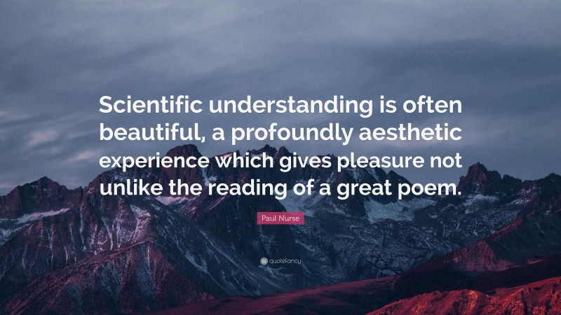 Paul Nurse Quote: “Scientific understanding is often beautiful, a profoundly aesthetic experience which gives pleasure not unlike the reading of a great poem.”