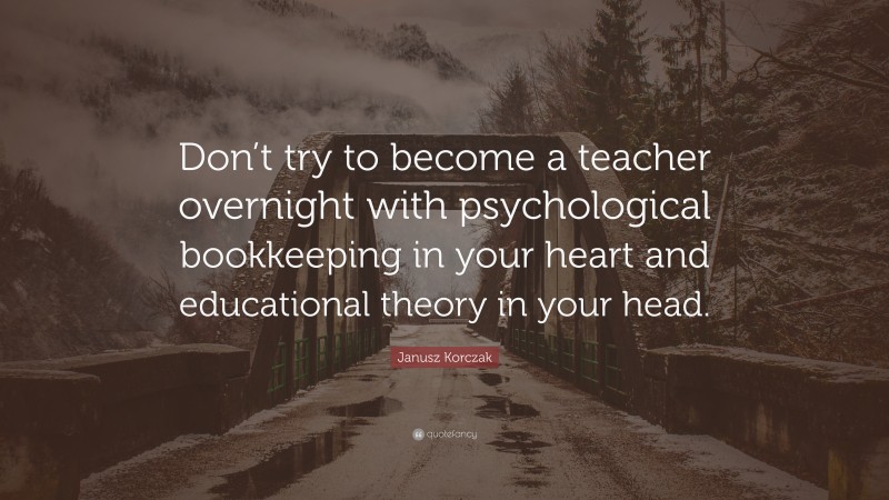 Janusz Korczak Quote: “Don’t try to become a teacher overnight with psychological bookkeeping in your heart and educational theory in your head.”