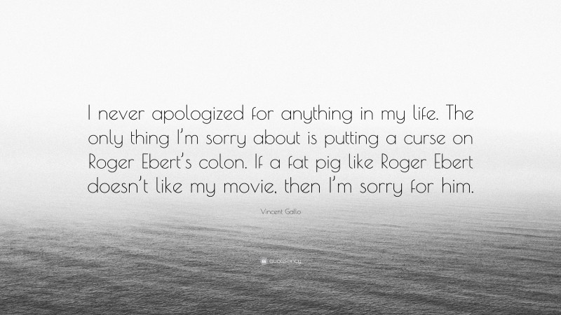 Vincent Gallo Quote: “I never apologized for anything in my life. The only thing I’m sorry about is putting a curse on Roger Ebert’s colon. If a fat pig like Roger Ebert doesn’t like my movie, then I’m sorry for him.”
