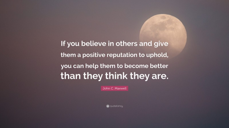John C. Maxwell Quote: “If you believe in others and give them a positive reputation to uphold, you can help them to become better than they think they are.”