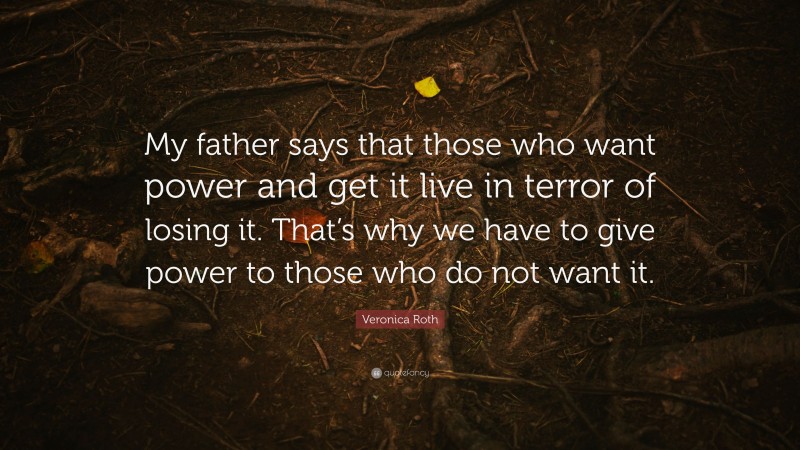 Veronica Roth Quote: “My father says that those who want power and get it live in terror of losing it. That’s why we have to give power to those who do not want it.”