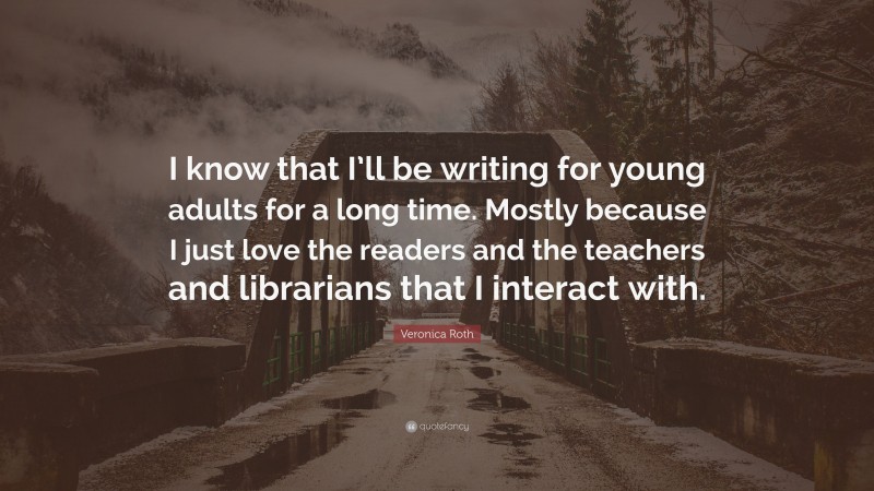 Veronica Roth Quote: “I know that I’ll be writing for young adults for a long time. Mostly because I just love the readers and the teachers and librarians that I interact with.”