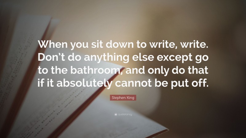 Stephen King Quote: “When you sit down to write, write. Don’t do anything else except go to the bathroom, and only do that if it absolutely cannot be put off.”