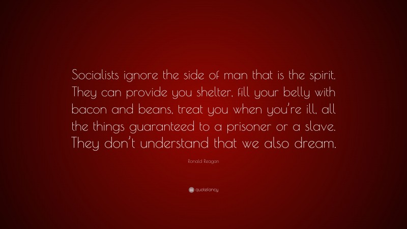 Ronald Reagan Quote: “Socialists ignore the side of man that is the spirit. They can provide you shelter, fill your belly with bacon and beans, treat you when you’re ill, all the things guaranteed to a prisoner or a slave. They don’t understand that we also dream.”