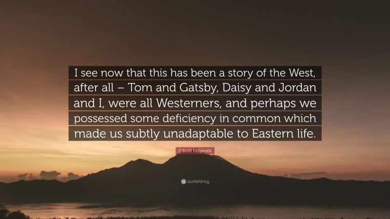 F. Scott Fitzgerald Quote: “I see now that this has been a story of the West, after all – Tom and Gatsby, Daisy and Jordan and I, were all Westerners, and perhaps we possessed some deficiency in common which made us subtly unadaptable to Eastern life.”